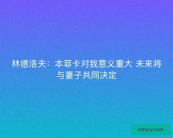 林德洛夫：本菲卡对我意义重大 未来将与妻子共同决定