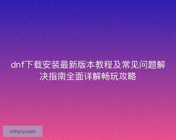 dnf下载安装最新版本教程及常见问题解决指南全面详解畅玩攻略