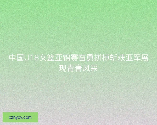 中国U18女篮亚锦赛奋勇拼搏斩获亚军展现青春风采