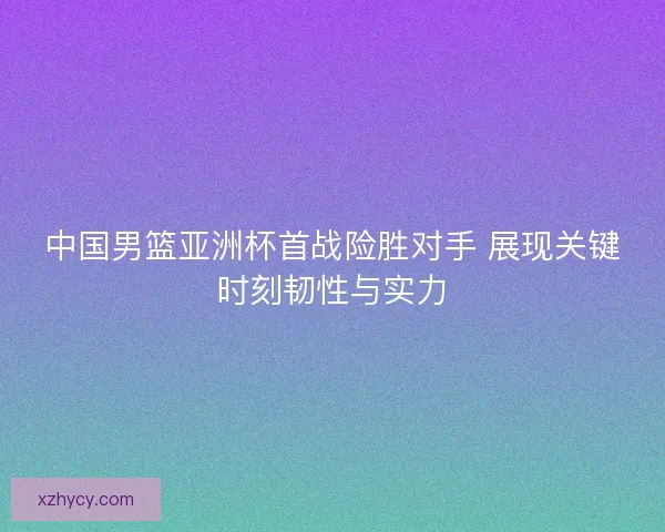 中国男篮亚洲杯首战险胜对手 展现关键时刻韧性与实力
